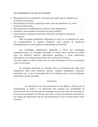 Las posibilidades de uso son casi ilimitadas:






Eliminación de la necesidad de conexiones por cable entre los productos y
accesorios electrónicos.
Intercambio de archivos, tarjetas de visita, citas del calendario, etc. entre
usuarios de Bluetooth.
Sincronización y transferencia de archivos entre dispositivos.
Conexión a determinados contenidos en áreas públicas.
Como mandos a distancia funcionan como llave, entradas y monederos
electrónicos.
Esta tecnología inalámbrica Bluetooth es única en su amplitud de usos.
Los acoplamientos se pueden establecer entre grupos de productos
simultáneamente o entre productos individuales con Internet.
Las tecnologías inalámbricas Bluetooth y Wi-Fi son tecnologías
complementarias. La tecnología Bluetooth se diseña para sustituir los cables
entre los teléfonos móviles, ordenadores portátiles, y otros dispositivos
informáticos y de comunicación dentro de un radio de 10 metros.
Un router típico con Wi-Fi puede tener un radio de alcance de 45 m en interiores
y 90 m al aire libre.
La tecnología Bluetooth es utilizada como un reemplazo del cable para
dispositivos tales como teléfonos móviles, cámaras fotográficas, altavoces,
auriculares etc. Y que la tecnología Wi-Fi sea utilizada para el acceso Ethernet
inalámbrico de alta velocidad.
Conclusión
La evolución de las comunicaciones es tan rápida y efectiva que va
simplificando el medio y va abarcando más espacio, las necesidades de
comunicación son cubiertas por la tecnología en un corto marco de referencia es
decir que la necesidad y la solución casi salen a la par, las antenas, las señales y
los medios de transmisión son de vital importancia en las comunicaciones entre
usuarios.

 