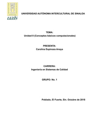 UNIVERSIDAD AUTÓNOMA INTERCULTURAL DE SINALOA
TEMA:
Unidad II (Conceptos básicos computacionales)
PRESENTA:
Carolina Espinoza Anaya
CARRERA:
Ingeniería en Sistemas de Calidad
GRUPO: No. 1
Poblado, El Fuerte, Sin. Octubre de 2018
 