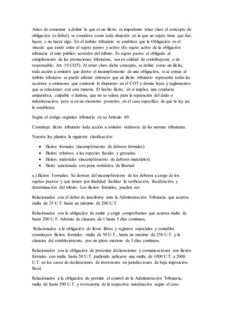 Antes de comenzar a definir lo que es un ilícito es importante tener claro el concepto de
obligación (o deber), se considera como toda situación en la que un sujeto tiene que dar,
hacer, o no hacer algo. En el ámbito tributario se establece que la Obligación es el
vínculo que existe entre el sujeto pasivo y activo (Es sujeto activo de la obligación
tributaria el ente público acreedor del tributo. Es sujeto pasivo el obligado al
cumplimiento de las prestaciones tributarias, sea en calidad de contribuyente o de
responsable; Art. 19 COT). Al tener claro dicho concepto, se define como un ilícito,
toda acción u omisión que derive el incumplimiento de una obligación, si se extrae al
ámbito tributario se puede afirmar entonces que un ilícito tributario representa todas las
acciones u omisiones que contrarié lo dispuesto en el COT y demás leyes y reglamentos
que se relacionan con esta materia. El hecho ilícito, en sí implica una conducta
antijurídica, culpable o dañosa, que no se valora para la reparación del daño o
indemnización, pero si en un momento posterior, en el caso específico de que la ley así
lo establezca.
Según el código orgánico tributario en su Artículo 80:
Constituye ilícito tributario toda acción u omisión violatoria de las normas tributarias.
Nuestra ley plantea la siguiente clasificación:
 Ilícitos formales (incumplimiento de deberes formales).
 Ilícitos relativos a las especies fiscales y gravadas.
 Ilícitos materiales (incumplimiento de deberes materiales).
 Ilícito sancionado con pena restrictiva de libertad.
a.) Ilícitos Formales: Se derivan del incumplimiento de los deberes a cargo de los
sujetos pasivos y que tienen por finalidad facilitar la verificación, fiscalización y
determinación del tributo. Los ilícitos formales, pueden ser:
Relacionados con el deber de inscribirse ante la Administración Tributaria que acarrea
multa de 25 U.T. hasta un máximo de 200 U.T.
Relacionados con la obligación de emitir y exigir comprobantes que acarrea multa de
hasta 200 U.T. Además de clausura de 1 hasta 5 días continuos.
Relacionados a la obligación de llevar libros y registros especiales y contables
constituyen ilícitos formales: multa de 50 U.T., hasta un máximo de 250 U.T. y la
clausura del establecimiento, por un plazo máximo de 3 días continuos.
Relacionados con la obligación de presentar declaraciones y comunicaciones son ilícitos
formales con multa hasta 50 U.T. pudiendo aplicarse una multa de 1000 U.T. a 2000
U.T. en los casos de declaraciones de inversiones en jurisdicciones de baja imposición
fiscal.
Relacionados a la obligación de permitir el control de la Administración Tributaria,
multa de hasta 500 U.T. y revocatoria de la respectiva autorización según el caso.
 