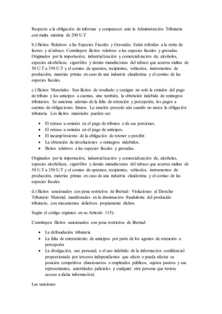 Respecto a la obligación de informar y comparecer ante la Administración Tributaria
con multa máxima de 200 U.T
b.) Ilícitos Relativos a las Especies Fiscales y Gravadas: Están referidas a la renta de
licores y al tabaco. Constituyen ilícitos relativos a las especies fiscales y gravadas.
Originados por la importación, industrialización y comercialización de, alcoholes,
especies alcohólicas, cigarrillos y demás manufacturas del tabaco que acarrea multas de
50 U.T a 350 U.T y el comiso de aparatos, recipientes, vehículos, instrumentos de
producción, materias primas en caso de una industria clandestina y el comiso de las
especies fiscales.
c.) Ilícitos Materiales: Son ilícitos de resultado y castigan no solo la omisión del pago
de tributo y los anticipos a cuentas, sino también, la obtención indebida de reintegros
tributarios. Se sanciona además de la falta de retención y percepción, los pagos a
cuentas de obligaciones futuras. La sanción procede aún cuando no nazca la obligación
tributaria. Los ilícitos materiales pueden ser:
 El retraso u omisión en el pago de tributos o de sus porciones.
 El retraso u omisión en el pago de anticipos.
 El incumplimiento de la obligación de retener o percibir.
 La obtención de devoluciones o reintegros indebidos.
 Ilícitos relativos a las especies fiscales y gravadas.
Originados por la importación, industrialización y comercialización de, alcoholes,
especies alcohólicas, cigarrillos y demás manufacturas del tabaco que acarrea multas de
50 U.T a 350 U.T y el comiso de aparatos, recipientes, vehículos, instrumentos de
producción, materias primas en caso de una industria clandestina y el comiso de las
especies fiscales
d.) Ilícitos sancionados con pena restrictiva de libertad: Violaciones al Derecho
Tributario Material, manifestadas en la disminución fraudulenta del producido
tributario, con mecanismos delictivos propiamente dichos.
Según el código orgánico en su Artículo 115):
Constituyen Ilícitos sancionados con pena restrictiva de libertad:
 La defraudación tributaria
 La falta de enteramiento de anticipos por parte de los agentes de retención o
percepción
 La divulgación, uso personal, o el uso indebido de la información confidencial
proporcionada por terceros independientes que afecte o pueda afectar su
posición competitiva (funcionarios o empleados públicos, sujetos pasivos y sus
representantes, autoridades judiciales y cualquier otra persona que tuviese
acceso a dicha información).
Las sanciones
 
