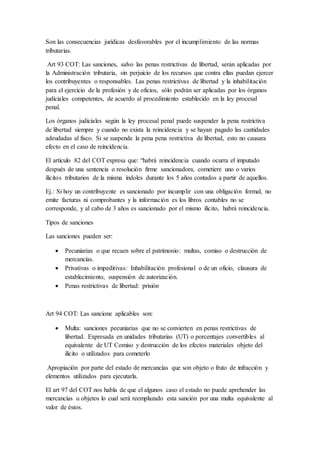 Son las consecuencias jurídicas desfavorables por el incumplimiento de las normas
tributarias.
Art 93 COT: Las sanciones, salvo las penas restrictivas de libertad, serán aplicadas por
la Administración tributaria, sin perjuicio de los recursos que contra ellas puedan ejercer
los contribuyentes o responsables. Las penas restrictivas de libertad y la inhabilitación
para el ejercicio de la profesión y de oficios, sólo podrán ser aplicadas por los órganos
judiciales competentes, de acuerdo al procedimiento establecido en la ley procesal
penal.
Los órganos judiciales según la ley procesal penal puede suspender la pena restrictiva
de libertad siempre y cuando no exista la reincidencia y se hayan pagado las cantidades
adeudadas al fisco. Si se suspende la pena pena restrictiva de libertad, esto no causara
efecto en el caso de reincidencia.
El artículo 82 del COT expresa que: “habrá reincidencia cuando ocurra el imputado
después de una sentencia o resolución firme sancionadora, cometiere uno o varios
ilícitos tributarios de la misma índoles durante los 5 años contados a partir de aquellos.
Ej.: Si hoy un contribuyente es sancionado por incumplir con una obligación formal, no
emite facturas ni comprobantes y la información es los libros contables no se
corresponde, y al cabo de 3 años es sancionado por el mismo ilícito, habrá reincidencia.
Tipos de sanciones
Las sanciones pueden ser:
 Pecuniarias o que recaen sobre el patrimonio: multas, comiso o destrucción de
mercancías.
 Privativas o impeditivas: Inhabilitación profesional o de un oficio, clausura de
establecimiento, suspensión de autorización.
 Penas restrictivas de libertad: prisión
Art 94 COT: Las sancione aplicables son:
 Multa: sanciones pecuniarias que no se convierten en penas restrictivas de
libertad. Expresada en unidades tributarias (UT) o porcentajes convertibles al
equivalente de UT Comiso y destrucción de los efectos materiales objeto del
ilícito o utilizados para cometerlo
Apropiación por parte del estado de mercancías que son objeto o fruto de infracción y
elementos utilizados para ejecutarla.
El art 97 del COT nos habla de que el algunos caso el estado no puede aprehender las
mercancías u objetos lo cual será reemplazado esta sanción por una multa equivalente al
valor de éstos.
 