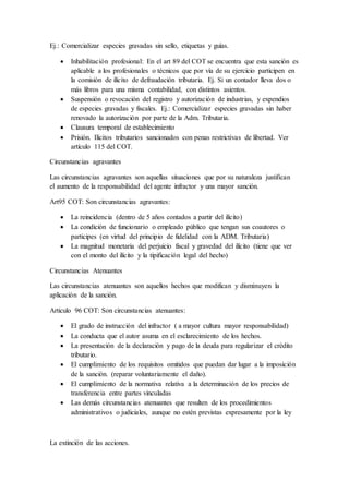 Ej.: Comercializar especies gravadas sin sello, etiquetas y guías.
 Inhabilitación profesional: En el art 89 del COT se encuentra que esta sanción es
aplicable a los profesionales o técnicos que por vía de su ejercicio participen en
la comisión de ilícito de defraudación tributaria. Ej. Si un contador lleva dos o
más libros para una misma contabilidad, con distintos asientos.
 Suspensión o revocación del registro y autorización de industrias, y expendios
de especies gravadas y fiscales. Ej.: Comercializar especies gravadas sin haber
renovado la autorización por parte de la Adm. Tributaria.
 Clausura temporal de establecimiento
 Prisión. Ilícitos tributarios sancionados con penas restrictivas de libertad. Ver
artículo 115 del COT.
Circunstancias agravantes
Las circunstancias agravantes son aquellas situaciones que por su naturaleza justifican
el aumento de la responsabilidad del agente infractor y una mayor sanción.
Art95 COT: Son circunstancias agravantes:
 La reincidencia (dentro de 5 años contados a partir del ilícito)
 La condición de funcionario o empleado público que tengan sus coautores o
participes (en virtud del principio de fidelidad con la ADM. Tributaria)
 La magnitud monetaria del perjuicio fiscal y gravedad del ilícito (tiene que ver
con el monto del ilícito y la tipificación legal del hecho)
Circunstancias Atenuantes
Las circunstancias atenuantes son aquellos hechos que modifican y disminuyen la
aplicación de la sanción.
Articulo 96 COT: Son circunstancias atenuantes:
 El grado de instrucción del infractor ( a mayor cultura mayor responsabilidad)
 La conducta que el autor asuma en el esclarecimiento de los hechos.
 La presentación de la declaración y pago de la deuda para regularizar el crédito
tributario.
 El cumplimiento de los requisitos omitidos que puedan dar lugar a la imposición
de la sanción. (reparar voluntariamente el daño).
 El cumplimiento de la normativa relativa a la determinación de los precios de
transferencia entre partes vinculadas
 Las demás circunstancias atenuantes que resulten de los procedimientos
administrativos o judiciales, aunque no estén previstas expresamente por la ley
La extinción de las acciones.
 