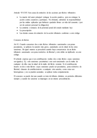 Articulo 93 COT: Son causa de extinción de las acciones por ilícitos tributarios:
 La muerte del autor principal extingue la acción punitiva, pero no extingue la
acción contra coautores y participes. No obstante, subsistirá la responsabilidad
por las multas aplicadas que hubieren quedado firmes en vida del causante. ( por
ser de carácter personal la obligación)
 La amnistía ( renuncia de la potestad penal del estado mediante ley)
 La prescripción
 Las demás causas de extinción de la acción tributaria conforme a este código
Concurso de ilícitos
Art 81. Cuando concurran dos o más ilícitos tributarios sancionados con penas
pecuniarias, se aplicara la sanción más grave, aumentada con la mitad de las otras
sanciones. De igual manera se procederá cuando haya concurrencia de un ilícito
tributario sancionado con pena restrictiva de libertad y otro delito no tipificado en este
código.
El artículo expresa que si un contribuyente realiza dos o más ilícitos cuyas sanciones
son iguales,( Ej.: solo sanciones pecuniarias) este será sancionado con la multa de
cualquier de ellos mas la mitad de la multa del ilícito restante. Si el contribuyente
incurre en dos o más ilícitos cuyas sanciones puede ser pecuniarias, pena restrictiva de
libertad, clausura de establecimiento o cualquier otra sanción, como estas son
heterogéneas y no se pueden acumular, se aplican todas conjuntamente.
El concurso se puede dar aun cuando se trate de tributos distintos en periodos diferentes
siempre y cuando las sancione se impongan en un mismo procedimiento.
 