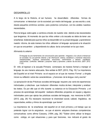 DESARROLLO
A lo largo de la Historia, el ser humano ha desarrollado diferentes formas de
comunicarse e interactuar con la sociedad por medio del lenguaje ya sea escrito u oral,
desde pequeños emitimos sonidos para podernos comunicar, con los adultos nuestras
necesidades.
Pero la lengua está sujeta a cambios a través de nuestra vida debido a las necesidades
que tengamos. Al momento de que los niños entran a la escuela se debe de tener una
enseñanza dialectal para que los niños se desarrollen en su propio lenguaje y aprendieran
nuestro idioma, de esta manera los niños utilizaran el lenguaje apropiado a la situación
en que se encuentren y dependiendo la cultura de la comunidad en la que viven.
Afirmando lo anterior
El lenguaje es una herramienta de comunicación para aprender, integrarse a la cultura e interactuar
en sociedad. Su uso permite obtener y dar información diversa, establecer y mantener relaciones
interpersonales, expresar sensaciones, emociones, sentimientos y deseos; manifestar,
intercambiar, confrontar, defender y proponer ideas y opiniones y valorar las de otros. (SEP, 2012.
P.22)
El niño al ingresar a la escuela Primaria comenzara de manera formal a manejar el
lenguaje de una manera adecuada. Nos señala la SEP, (2012, Pág. 16) “La importancia
del Español en el nivel Primaria es el espacio en el que de manera Formal y dirigida
inician su reflexión sobre las características y funciones de la lengua oral y escrita”
La apropiación de las Prácticas sociales del lenguaje requiere una serie de experiencias
individuales y colectivas que involucren diferentes modos de leer, interpretar y analizar
los textos. Es por ello que el niño durante su estancia en la Educación Primaria y el
proceso de aprendizaje del español realizara diferentes proyectos en equipo y algunos
individuales para que ejerza las prácticas sociales del lenguaje, nos menciona la SEP,
(2012, pág. 26) “Es necesario reconocer la diversidad social, cultural, lingüística, de
capacidades, estilos y ritmos de aprendizaje que tienen”
La importancia de la enseñanza del español en el nivel primaria y el trabajo que se
pretende lograr con la asignatura es que el alumno adquiera diversas competencias
comunicativas como afirma Cassany, (1994, pág. 36) ““Saber cómo utilizar la lengua
como código, en qué situaciones y para qué funciones, nos indicará el grado de
 