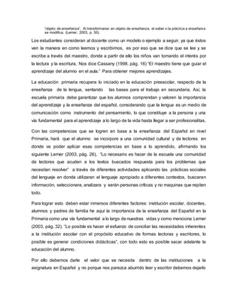“objeto de enseñanza”. Al transformarse en objeto de enseñanza, el saber o la práctica a enseñarse
se modifica. (Lerner, 2003, p. 50).
Los estudiantes consideran al docente como un modelo o ejemplo a seguir, ya que éstos
ven la manera en como leemos y escribimos, es por eso que se dice que se lee y se
escribe a través del maestro, donde a partir de ello los niños van tomando el interés por
la lectura y la escritura, Nos dice Cassany (1998. pág. 16) “El maestro tiene que guiar el
aprendizaje del alumno en el aula.” Para obtener mejores aprendizajes.
La educación primaria recupera lo iniciado en la educación preescolar, respecto de la
enseñanza de la lengua, sentando las bases para el trabajo en secundaria. Así, la
escuela primaria debe garantizar que los alumnos comprendan y valoren la importancia
del aprendizaje y la enseñanza del español, considerando que la lengua es un medio de
comunicación como instrumento del pensamiento, lo que constituye a la persona y una
vía fundamental para el aprendizaje a lo largo de la vida hasta llegar a ser profesionalitas.
Con las competencias que se logren en base a la enseñanza del Español en nivel
Primaria, hará que el alumno se incorpore a una comunidad cultural y de lectores en
donde va poder aplicar esas competencias en base a lo aprendido, afirmando los
siguiente Lerner (2003, pág. 26), “Lo necesario es hacer de la escuela una comunidad
de lectores que acuden a los textos buscados respuesta para los problemas que
necesitan resolver” a través de diferentes actividades aplicando las prácticas sociales
del lenguaje en donde utilizaran el lenguaje apropiado a diferentes contextos, buscaran
información, seleccionara, analizara y serán personas críticas y no maquinas que repiten
todo.
Para lograr esto deben estar inmersos diferentes factores: institución escolar, docentes,
alumnos y padres de familia he aquí la importancia de la enseñanza del Español en la
Primaria como una vía fundamental a lo largo de nuestras vidas y como menciona Lerner
(2003, pág. 32). “Lo posible es hacer el esfuerzo de conciliar las necesidades inherentes
a la institución escolar con el propósito educativo de formas lectoras y escritores, lo
posible es generar condiciones didácticas”, con todo esto es posible sacar adelante la
educación del alumno.
Por ello debemos darle el valor que se necesita dentro de las instituciones a la
asignatura en Español y no porque nos parezca aburrido leer y escribir debemos dejarlo
 