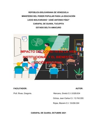 REPÚBLICA BOLIVARIANA DE VENEZUELA
MINISTERIO DEL PODER POPULAR PARA LA EDUCACIÓN
LICEO BOLIVARIANO “JOSÉ ANTONIO PÁEZ”
CARAPAL DE GUARA, TUCUPITA
ESTADO DELTA AMACURO
IMPACTO DEL COVID-19 EN LA VIDA
INSTITUCIONAL Y EL BIENESTAL
SOCIOEMOCIONAL
FACILITADOR: AUTOR:
Prof. Rivas, Gregoria. Marcano, Sinetzi C.I: 8.928.634
Ochoa, Jean Carlos C.I: 13.743.555
Rojas, Marwim C.I: 18.658.304
CARAPAL DE GUARA, OCTUBRE 2021
 