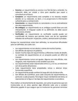 Conciso: un requerimiento es conciso si es fácil de leer y entender. Su
redacción debe ser simple y clara para aquellos que vayan a
consultarlo en el futuro.
 Completo: un requerimiento está completo si no necesita ampliar
detalles en su redacción, es decir, si se proporciona la información
suficiente para su comprensión.
 Consistente: un requerimiento es consistente si no es contradictorio
con otro requerimiento.
 No ambiguo: un requerimiento no es ambiguo cuando tiene una sola
interpretación. El lenguaje usado en su definición no debe causar
confusiones al lector.
 Verificable: un requerimiento es verificable cuando puede ser
cuantificado de manera que permita hacer uso de los siguientes
métodos de verificación: inspección, análisis, demostración o pruebas.
Aunque las características están bien definidas, se encuentran dificultades
para ser definidos, las cuales son:
 Los requerimientos no son obvios y vienen de muchas fuentes.
 Son difíciles de expresar en palabras,
 Existen muchos tipos de requerimientos y diferentes niveles de detalle.
La cantidad de requerimientos en un proyecto puede ser difícil de
manejar.
 Los requerimientos nunca son iguales. Algunos son más difíciles, más
riesgosos, más importantes o más estables que otros.
 Los requerimientos están relacionados entre sí y, a la vez, serelacionan
con otras partes del proceso.
 Cada requerimiento tiene propiedades únicas y abarcan áreas
funcionales específicas.
 Un requerimiento puede cambiará lo largo del ciclo de desarrollo.
 Son difíciles de cuantificar, pues cada conjunto de requerimientos es
particular a cada proyecto. Para lograr mayor claridad de este tema, se
representan en la figura 1 los tipos de requerimientos a considerar.
Para realizar un levantamiento de requisitos, son varias las personas que son
involucradas en el, estos aportan algo diferente cada uno y cumplen
diferentes papeles lo que asegura que se involucren las personas correctas
 