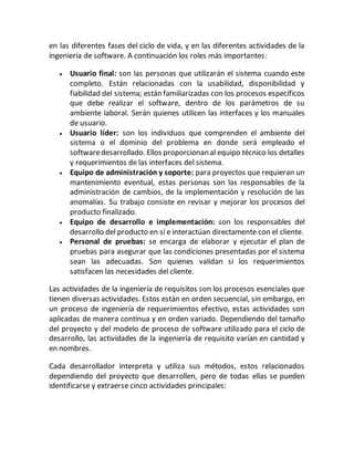 en las diferentes fases del ciclo de vida, y en las diferentes actividades de la
ingeniería de software. A continuación los roles más importantes:
 Usuario final: son las personas que utilizarán el sistema cuando este
completo. Están relacionadas con la usabilidad, disponibilidad y
fiabilidad del sistema; están familiarizadas con los procesos específicos
que debe realizar el software, dentro de los parámetros de su
ambiente laboral. Serán quienes utilicen las interfaces y los manuales
de usuario.
 Usuario líder: son los individuos que comprenden el ambiente del
sistema o el dominio del problema en donde será empleado el
softwaredesarrollado. Ellos proporcionan al equipo técnico los detalles
y requerimientos de las interfaces del sistema.
 Equipo de administración y soporte: para proyectos que requieran un
mantenimiento eventual, estas personas son las responsables de la
administración de cambios, de la implementación y resolución de las
anomalías. Su trabajo consiste en revisar y mejorar los procesos del
producto finalizado.
 Equipo de desarrollo e implementación: son los responsables del
desarrollo del producto en sí e interactúan directamente con el cliente.
 Personal de pruebas: se encarga de elaborar y ejecutar el plan de
pruebas para asegurar que las condiciones presentadas por el sistema
sean las adecuadas. Son quienes validan si los requerimientos
satisfacen las necesidades del cliente.
Las actividades de la ingeniería de requisitos son los procesos esenciales que
tienen diversas actividades. Estos están en orden secuencial, sin embargo, en
un proceso de ingeniería de requerimientos efectivo, estas actividades son
aplicadas de manera continua y en orden variado. Dependiendo del tamaño
del proyecto y del modelo de proceso de software utilizado para el ciclo de
desarrollo, las actividades de la ingeniería de requisito varían en cantidad y
en nombres.
Cada desarrollador interpreta y utiliza sus métodos, estos relacionados
dependiendo del proyecto que desarrollen, pero de todas ellas se pueden
identificarse y extraerse cinco actividades principales:
 