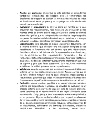  Análisis del problema: el objetivo de esta actividad es entender las
verdaderas necesidades del negocio, que se comprendan los
problemas del negocio, se evalúen las necesidades iniciales de todos
los involucrados en el proyecto y se proponga una solución de nivel
elevado para su solución.
 Evaluación y negociación: la diversa gama de fuentes de la cual
provienen los requerimientos, hace necesaria una evaluación de los
mismos antes de definir si son adecuados para el cliente. El término
adecuado significa que ha sido percibido a un nivel de riesgo aceptable
sin perder de vista las factibilidades técnicas y económicas, a la vez que
se buscan resultados completos, correctos y sin ambigüedades.
 Especificación: es la actividad en la cual se genera el documento, con
el mismo nombre, que contiene una descripción completa de las
necesidades y funcionalidades del sistema que será desarrollado;
describe el alcance del sistema y la forma como hará sus funciones,
con la definición de los requerimientos funcionales y los no
funcionales. Definen todos los requerimientos de hardwarey software,
diagramas, modelos de sistemas y cualquier otra información que sirva
de soporte y guía para fases posteriores. Es el resultado final de las
actividades de análisis y evaluación de requerimientos.
 Validación: permite demostrar que los requerimientos definidos en el
sistema son los que realmente desea el cliente. Además, revisa que no
se haya omitido ninguno, que no sean ambiguos, inconsistentes o
redundantes, garantiza que todos los requerimientos presentes en el
documento de especificación cumplan con los estándares de calidad.
 Evolución: planear cambios posibles a los requerimientos cuando el
sistema sea desarrollado y utilizado. La actividad de evolución es un
proceso externo que ocurre a lo largo del ciclo de vida del proyecto.
Tener versiones de los requerimientos es tan importante como tener
versiones del código, porque evita tener requerimientos emparchados
en un proyecto. Algunos de los beneficios que proporciona el control
de versiones está prevenir cambios no autorizados, guardar revisiones
de los documentos de requerimientos, recuperar versiones previas de
los documentos, administrar una estrategia de releases, prevenir la
modificación simultánea a los requisitos, entre otras.
 