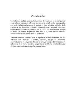 Conclusión
Como hemos podido apreciar, la ingeniería de requisitos es el pilar para el
desarrollo de productos software, es necesaria para levantar los requisitos
que serán la base del proceso de software. Cada actividad y técnica de la
Ingeniería de Requisitos utilizada individualmente, ofrecerá soluciones
diferentes para proyectos diversos. Por tal razón, se considera que, aunque
no existe un modelo de proceso ideal para la IR, cada método y técnica
ofrece diferentes soluciones ante un problema.
También debemos recordar que la Ingeniería de Requerimientos es una
actividad que involucra a clientes, usuarios, equipo de desarrollo,
administradores deproyectos, etc.; por lo tanto, el proceso de IR no depende
solamente de la forma en cómo se percibe el problema, sino también, del
nivel de experiencia que tengan los involucrados.
 