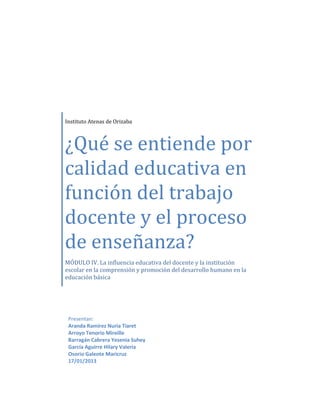 Instituto Atenas de Orizaba



¿Qué se entiende por
calidad educativa en
función del trabajo
docente y el proceso
de enseñanza?
MÓDULO IV. La influencia educativa del docente y la institución
escolar en la comprensión y promoción del desarrollo humano en la
educación básica




 Presentan:
 Aranda Ramírez Nuria Tiaret
 Arroyo Tenorio Mireille
 Barragán Cabrera Yesenia Suhey
 García Aguirre Hilary Valeria
 Osorio Galeote Maricruz
 17/01/2013
 