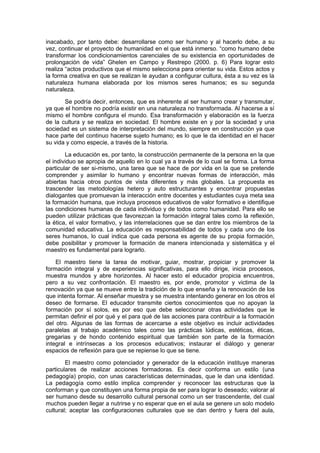 inacabado, por tanto debe: desarrollarse como ser humano y al hacerlo debe, a su
vez, continuar el proyecto de humanidad en el que está inmerso. “como humano debe
transformar los condicionamientos carenciales de su existencia en oportunidades de
prolongación de vida” Ghelen en Campo y Restrepo (2000. p. 6) Para lograr esto
realiza “actos productivos que el mismo selecciona para orientar su vida. Estos actos y
la forma creativa en que se realizan le ayudan a configurar cultura, ésta a su vez es la
naturaleza humana elaborada por los mismos seres humanos; es su segunda
naturaleza.

       Se podría decir, entonces, que es inherente al ser humano crear y transmutar,
ya que el hombre no podría existir en una naturaleza no transformada. Al hacerse a sí
mismo el hombre configura el mundo. Esa transformación y elaboración es la fuerza
de la cultura y se realiza en sociedad. El hombre existe en y por la sociedad y una
sociedad es un sistema de interpretación del mundo, siempre en construcción ya que
hace parte del continuo hacerse sujeto humano; es lo que le da identidad en el hacer
su vida y como especie, a través de la historia.

        La educación es, por tanto, la construcción permanente de la persona en la que
el individuo se apropia de aquello en lo cual ya a través de lo cual se forma. La forma
particular de ser si-mismo, una tarea que se hace de por vida en la que se pretende
comprender y asimilar lo humano y encontrar nuevas formas de interacción, más
abiertas hacia otros puntos de vista diferentes y más globales. La propuesta es
trascender las metodologías hetero y auto estructurantes y encontrar propuestas
dialogantes que promuevan la interacción entre docentes y estudiantes cuya meta sea
la formación humana, que incluya procesos educativos de valor formativo e identifique
las condiciones humanas de cada individuo y de todos como humanidad. Para ello se
pueden utilizar prácticas que favorezcan la formación integral tales como la reflexión,
la ética, el valor formativo, y las interrelaciones que se dan entre los miembros de la
comunidad educativa. La educación es responsabilidad de todos y cada uno de los
seres humanos, lo cual indica que cada persona es agente de su propia formación,
debe posibilitar y promover la formación de manera intencionada y sistemática y el
maestro es fundamental para lograrlo.

    El maestro tiene la tarea de motivar, guiar, mostrar, propiciar y promover la
formación integral y de experiencias significativas, para ello dirige, inicia procesos,
muestra mundos y abre horizontes. Al hacer esto el educador propicia encuentros,
pero a su vez confrontación. El maestro es, por ende, promotor y victima de la
renovación ya que se mueve entre la tradición de lo que enseña y la renovación de los
que intenta formar. Al enseñar muestra y se muestra intentando generar en los otros el
deseo de formarse. El educador transmite ciertos conocimientos que no apoyan la
formación por sí solos, es por eso que debe seleccionar otras actividades que le
permitan definir el por qué y el para qué de las acciones para contribuir a la formación
del otro. Algunas de las formas de acercarse a este objetivo es incluir actividades
paralelas al trabajo académico tales como las prácticas lúdicas, estéticas, éticas,
gregarias y de hondo contenido espiritual que también son parte de la formación
integral e intrínsecas a los procesos educativos; instaurar el diálogo y generar
espacios de reflexión para que se repiense lo que se tiene.

        El maestro como potenciador y generador de la educación instituye maneras
particulares de realizar acciones formadoras. Es decir conforma un estilo (una
pedagogía) propio, con unas características determinadas, que le dan una identidad.
La pedagogía como estilo implica comprender y reconocer las estructuras que la
conforman y que constituyen una forma propia de ser para lograr lo deseado; valorar al
ser humano desde su desarrollo cultural personal como un ser trascendente, del cual
muchos pueden llegar a nutrirse y no esperar que en el aula se genere un solo modelo
cultural; aceptar las configuraciones culturales que se dan dentro y fuera del aula,
 