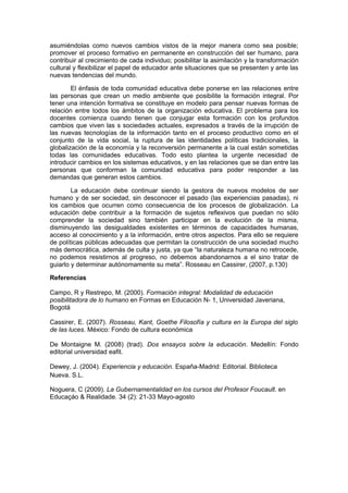 asumiéndolas como nuevos cambios vistos de la mejor manera como sea posible;
promover el proceso formativo en permanente en construcción del ser humano, para
contribuir al crecimiento de cada individuo; posibilitar la asimilación y la transformación
cultural y flexibilizar el papel de educador ante situaciones que se presenten y ante las
nuevas tendencias del mundo.

        El énfasis de toda comunidad educativa debe ponerse en las relaciones entre
las personas que crean un medio ambiente que posibilite la formación integral. Por
tener una intención formativa se constituye en modelo para pensar nuevas formas de
relación entre todos los ámbitos de la organización educativa. El problema para los
docentes comienza cuando tienen que conjugar esta formación con los profundos
cambios que viven las s sociedades actuales, expresados a través de la irrupción de
las nuevas tecnologías de la información tanto en el proceso productivo como en el
conjunto de la vida social, la ruptura de las identidades políticas tradicionales, la
globalización de la economía y la reconversión permanente a la cual están sometidas
todas las comunidades educativas. Todo esto plantea la urgente necesidad de
introducir cambios en los sistemas educativos, y en las relaciones que se dan entre las
personas que conforman la comunidad educativa para poder responder a las
demandas que generan estos cambios.

        La educación debe continuar siendo la gestora de nuevos modelos de ser
humano y de ser sociedad, sin desconocer el pasado (las experiencias pasadas), ni
los cambios que ocurren como consecuencia de los procesos de globalización. La
educación debe contribuir a la formación de sujetos reflexivos que puedan no sólo
comprender la sociedad sino también participar en la evolución de la misma,
disminuyendo las desigualdades existentes en términos de capacidades humanas,
acceso al conocimiento y a la información, entre otros aspectos. Para ello se requiere
de políticas públicas adecuadas que permitan la construcción de una sociedad mucho
más democrática, además de culta y justa, ya que “la naturaleza humana no retrocede,
no podemos resistirnos al progreso, no debemos abandonarnos a el sino tratar de
guiarlo y determinar autónomamente su meta”. Rosseau en Cassirer, (2007, p.130)

Referencias

Campo, R y Restrepo, M. (2000). Formación integral: Modalidad de educación
posibilitadora de lo humano en Formas en Educación N- 1, Universidad Javeriana,
Bogotá

Cassirer, E. (2007). Rosseau, Kant, Goethe Filosofía y cultura en la Europa del siglo
de las luces. México: Fondo de cultura económica

De Montaigne M. (2008) (trad). Dos ensayos sobre la educación. Medellín: Fondo
editorial universidad eafit.

Dewey, J. (2004). Experiencia y educación. España-Madrid: Editorial. Biblioteca
Nueva. S.L.

Noguera, C (2009). La Gubernamentalidad en los cursos del Profesor Foucault. en
Educaçáo & Realidade. 34 (2): 21-33 Mayo-agosto
 