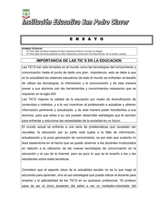 E N S A Y O
NORMAS TÉCNICAS
•
El Título debe escribirse centrado en letra mayúscula Arial de 12 puntos en Negrita
•
El Texto debe escribirse justificado en letra mayúscula y minúscula Time New Roman de 1a puntos, usando

IMPORTANCIA DE LAS TIC´S EN LA EDUCACION
Las TIC’S han sido tomadas en el mundo como las tecnologías del conocimiento y
comunicación hasta el punto de darle una gran importancia, esto se debe a que
en la actualidad los sistemas educativos de todo el mundo se enfrentan al desafío
de utilizar las tecnologías, la información y la comunicación y de esta manera
prever a sus alumnos con las herramientas y conocimientos necesarios que se
requieren en el siglo XXI.
Las TIC’S mejoran la calidad de la educación por medio de diversificación de
contenidos y métodos, y a la vez incentivan al profesorado a actualizar y obtener
información pertinente y actualizada, y de esta manera poder transferirlos a sus
alumnos, para que estos a su vez puedan desarrollar estrategias que le servirán
para enfrentar y solucionar las necesidades de la sociedad en un futuro.
El mundo actual se enfrenta a una serie de problemáticas que necesitan ser
resueltas; la educación por su parte está sujeta a la falta de información,
actualización y la poca generación de conocimiento, es por esto que sustento mi
tesis basándome en el hecho que se puede observar a los docentes involucrados
en relación a la utilización de las nuevas tecnologías de comunicación en la
educación y al uso de la Internet, pero es poco lo que se le enseña a los y las
estudiantes sobre estas temáticas.
Considero que el aspecto clave de la actualidad escolar no es lo que haga el
educando para aprender, sino el uso estrategias que pueda utilizar el docente para
enseñar y la aplicabilidad de las TIC’S en su quehacer profesional. “El profesor
pasa de ser el único poseedor del saber a ser un mediador-orientador del

 