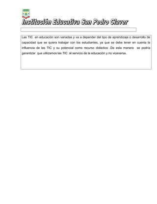 Las TIC en educación son variadas y va a depender del tipo de aprendizaje o desarrollo de
capacidad que se quiera trabajar con los estudiantes, ya que se debe tener en cuenta la
influencia de las TIC y su potencial como recurso didáctico .De esta manera
garantizar que utilizamos las TIC al servicio de la educación y no viceversa.

se podría

 