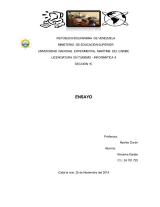 REPÚBLICA BOLIVARIANA DE VENEZUELA 
MINISTERIO DE EDUCACIÓN SUPERIOR 
UNIVERSIDAD NACIONAL EXPERIMENTAL MARÍTIMA DEL CARIBE 
LICENCIATURA EN TURISMO - INFORMÁTICA II 
SECCIÓN “A” 
ENSAYO 
Profesora: 
Nyorka Duran 
Alumna: 
Roraima Garate 
C.I.: 24.181.725 
Catia la mar, 25 de Noviembre del 2014 
 