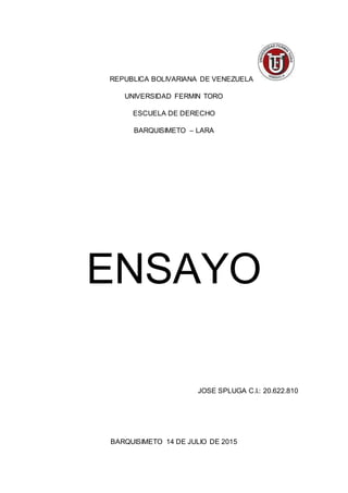 REPUBLICA BOLIVARIANA DE VENEZUELA
UNIVERSIDAD FERMIN TORO
ESCUELA DE DERECHO
BARQUISIMETO – LARA
ENSAYO
JOSE SPLUGA C.I.: 20.622.810
BARQUISIMETO 14 DE JULIO DE 2015
 