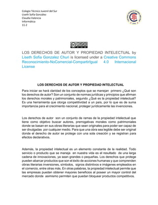 Colegio Técnico Juvenil del Sur
Liseth Sofía González
Claudia Valencia
Informática
11-2
LOS DERECHOS DE AUTOR Y PROPIEDAD INTELECTUAL by
Liseth Sofia Gonzalez Churi is licensed under a Creative Commons
Reconocimiento-NoComercial-CompartirIgual 4.0 Internacional
License
LOS DERECHOS DE AUTOR Y PROPIEDAD INTELECTUAL
Para iniciar se hará claridad de los conceptos que se manejan primero ¿Qué son
los derechos de autor? Son un conjunto de normas jurídicas y principios que afirman
los derechos morales y patrimoniales, segundo ¿Qué es la propiedad intelectual?
Es una herramienta que otorga competitividad a un país, por lo que es de suma
importancia para el crecimiento nacional, proteger jurídicamente las invenciones.
Los derechos de autor son un conjunto de ramas de la propiedad intelectual que
tiene como objetivo buscar autores, prerrogativas morales como patrimoniales
donde se basan en sus obras literarias que sean originales para poder ser capaz de
ser divulgadas por cualquier medio. Para que una obra sea legible debe ser original
donde el derecho de autor se protege con una sola creación y se registran para
efectos declarativos.
Además, la propiedad intelectual es un elemento constante de la realidad. Todo
servicio o producto que se maneja en nuestra vida es el resultado de una larga
cadena de innovaciones, ya sean grandes o pequeñas. Los derechos que protege
pueden abarcar productos que son el éxito de acciones humanas y que comprenden
obras literarias inversiones, símbolos, signos distintivos e imágenes empleados en
el comercio, entre otras más. En otras palabras, la propiedad intelectual permite que
las empresas puedan obtener mayores beneficios al poseer un mayor control del
mercado donde asimismo permiten que puedan bloquear productos competitivos.
 