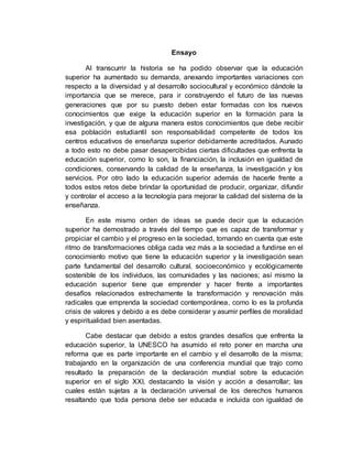 Ensayo 
Al transcurrir la historia se ha podido observar que la educación 
superior ha aumentado su demanda, anexando importantes variaciones con 
respecto a la diversidad y al desarrollo sociocultural y económico dándole la 
importancia que se merece, para ir construyendo el futuro de las nuevas 
generaciones que por su puesto deben estar formadas con los nuevos 
conocimientos que exige la educación superior en la formación para la 
investigación, y que de alguna manera estos conocimientos que debe recibir 
esa población estudiantil son responsabilidad competente de todos los 
centros educativos de enseñanza superior debidamente acreditados. Aunado 
a todo esto no debe pasar desapercibidas ciertas dificultades que enfrenta la 
educación superior, como lo son, la financiación, la inclusión en igualdad de 
condiciones, conservando la calidad de la enseñanza, la investigación y los 
servicios. Por otro lado la educación superior además de hacerle frente a 
todos estos retos debe brindar la oportunidad de producir, organizar, difundir 
y controlar el acceso a la tecnología para mejorar la calidad del sistema de la 
enseñanza. 
En este mismo orden de ideas se puede decir que la educación 
superior ha demostrado a través del tiempo que es capaz de transformar y 
propiciar el cambio y el progreso en la sociedad, tomando en cuenta que este 
ritmo de transformaciones obliga cada vez más a la sociedad a fundirse en el 
conocimiento motivo que tiene la educación superior y la investigación sean 
parte fundamental del desarrollo cultural, socioeconómico y ecológicamente 
sostenible de los individuos, las comunidades y las naciones; así mismo la 
educación superior tiene que emprender y hacer frente a importantes 
desafíos relacionados estrechamente la transformación y renovación más 
radicales que emprenda la sociedad contemporánea, como lo es la profunda 
crisis de valores y debido a es debe considerar y asumir perfiles de moralidad 
y espiritualidad bien asentadas. 
Cabe destacar que debido a estos grandes desafíos que enfrenta la 
educación superior, la UNESCO ha asumido el reto poner en marcha una 
reforma que es parte importante en el cambio y el desarrollo de la misma; 
trabajando en la organización de una conferencia mundial que trajo como 
resultado la preparación de la declaración mundial sobre la educación 
superior en el siglo XXI, destacando la visión y acción a desarrollar; las 
cuales están sujetas a la declaración universal de los derechos humanos 
resaltando que toda persona debe ser educada e incluida con igualdad de 
 