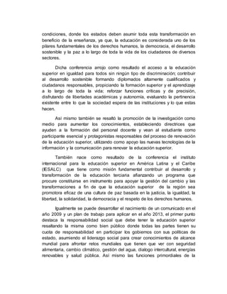condiciones, donde los estados deben asumir toda esta transformación en 
beneficio de la enseñanza, ya que, la educación es considerada uno de los 
pilares fundamentales de los derechos humanos, la democracia, el desarrollo 
sostenible y la paz a lo largo de toda la vida de los ciudadanos de diversos 
sectores. 
Dicha conferencia arrojo como resultado el acceso a la educación 
superior en igualdad para todos sin ningún tipo de discriminación; contribuir 
al desarrollo sostenible formando diplomados altamente cualificados y 
ciudadanos responsables, propiciando la formación superior y el aprendizaje 
a lo largo de toda la vida; reforzar funciones críticas y de precisión, 
disfrutando de libertades académicas y autonomía, evaluando la pertinencia 
existente entre lo que la sociedad espera de las instituciones y lo que estas 
hacen. 
Así mismo también se resaltó la promoción de la investigación como 
medio para aumentar los conocimientos, estableciendo directrices que 
ayuden a la formación del personal docente y vean al estudiante como 
participante esencial y protagonistas responsables del proceso de renovación 
de la educación superior, utilizando como apoyo las nuevas tecnologías de la 
información y la comunicación para renovar la educación superior. 
También nace como resultado de la conferencia el instituto 
internacional para la educación superior en América Latina y el Caribe 
(IESALC) que tiene como misión fundamental contribuir al desarrollo y 
transformación de la educación terciaria afianzando un programa que 
procure constituirse en instrumento para apoyar la gestión del cambio y las 
transformaciones a fin de que la educación superior de la región sea 
promotora eficaz de una cultura de paz basada en la justicia, la igualdad, la 
libertad, la solidaridad, la democracia y el respeto de los derechos humanos. 
Igualmente se puede desarrollar el nacimiento de un comunicado en el 
año 2009 y un plan de trabajo para aplicar en el año 2013, el primer punto 
destaca la responsabilidad social que debe tener la educación superior 
resaltando la misma como bien público donde todas las partes tienen su 
cuota de responsabilidad en participar los gobiernos con sus políticas de 
estado, asumiendo el liderazgo social para crear conocimientos de alcance 
mundial para afrontar retos mundiales que tienen que ver con seguridad 
alimentaria, cambio climático, gestión del agua, dialogo intercultural, energías 
renovables y salud pública. Así mismo las funciones primordiales de la 
 
