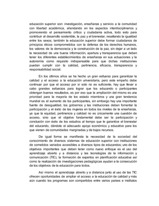 educación superior son: investigación, enseñanza y servicio a la comunidad 
con libertad académica, ahondando en los aspectos interdisciplinarios y 
promoviendo el pensamiento crítico y ciudadanía activa, todo esto para 
contribuir al desarrollo sostenible, la paz y el bienestar, resaltando la igualdad 
entre los sexos; también la educación superior debe formar ciudadanos de 
principios éticos comprometidos con la defensa de los derechos humanos, 
los valores de la democracia y la construcción de la paz, sin dejar a un lado 
la necesidad de una buena información, apertura y transparencia que deben 
tener los diferentes establecimientos de enseñanza en sus actuaciones y la 
autonomía como requisito indispensable para que dichas instituciones 
puedan cumplir con la calidad, pertinencia, eficacia, transparencia y 
responsabilidad social. 
En los últimos años se ha hecho un gran esfuerzo para garantizar la 
calidad y el acceso a la educación universitaria, pero este empeño debe 
continuar por que el acceso por sí solo no es suficiente, hay que llevar a 
cabo grandes esfuerzos para lograr que los educando o participantes 
obtengan buenos resultados, es por eso que la ampliación del mismo es una 
prioridad para la mayoría de los estado miembros y una gran tendencia 
mundial es el aumento de los participantes, sin embargo hay una importante 
fuente de desigualdad, los gobiernos y las instituciones deben fomentar la 
participación y el éxito de las mujeres en todos los niveles de la enseñanza, 
ya que la equidad, pertinencia y calidad no es únicamente una cuestión de 
acceso, sino que el objetivo fundamental debe ser la participación y 
conclusión con éxito de los estudios al tiempo que le garantice el bienestar 
del educando, dándole el adecuado apoyo económico y educativo para los 
que vienen de comunidades marginadas y de bajos recursos. 
De igual forma se manifiesta la necesidad de la sociedad del 
conocimiento de diversos sistemas de educación superior con instituciones 
de cometidos variados accesibles a diversos tipos de educandos; uno de los 
objetivos importantes que deben tener como nuevo enfoque es el uso del 
aprendizaje abierto y a distancia y las tecnologías de la información y 
comunicación (TIC), la formación de expertos en planificación educativa así 
como la realización de investigaciones pedagógicas ayudan a la consecución 
de los objetivos de la educación para todos. 
Así mismo el aprendizaje abierto y a distancia junto al uso de las TIC 
ofrecen oportunidades de ampliar el acceso a la educación de calidad y más 
aún cuando los programas son compartidos entre varios países e institutos 
 