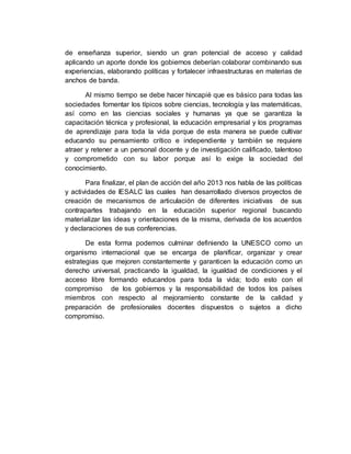 de enseñanza superior, siendo un gran potencial de acceso y calidad 
aplicando un aporte donde los gobiernos deberían colaborar combinando sus 
experiencias, elaborando políticas y fortalecer infraestructuras en materias de 
anchos de banda. 
Al mismo tiempo se debe hacer hincapié que es básico para todas las 
sociedades fomentar los típicos sobre ciencias, tecnología y las matemáticas, 
así como en las ciencias sociales y humanas ya que se garantiza la 
capacitación técnica y profesional, la educación empresarial y los programas 
de aprendizaje para toda la vida porque de esta manera se puede cultivar 
educando su pensamiento crítico e independiente y también se requiere 
atraer y retener a un personal docente y de investigación calificado, talentoso 
y comprometido con su labor porque así lo exige la sociedad del 
conocimiento. 
Para finalizar, el plan de acción del año 2013 nos habla de las políticas 
y actividades de IESALC las cuales han desarrollado diversos proyectos de 
creación de mecanismos de articulación de diferentes iniciativas de sus 
contrapartes trabajando en la educación superior regional buscando 
materializar las ideas y orientaciones de la misma, derivada de los acuerdos 
y declaraciones de sus conferencias. 
De esta forma podemos culminar definiendo la UNESCO como un 
organismo internacional que se encarga de planificar, organizar y crear 
estrategias que mejoren constantemente y garanticen la educación como un 
derecho universal, practicando la igualdad, la igualdad de condiciones y el 
acceso libre formando educandos para toda la vida; todo esto con el 
compromiso de los gobiernos y la responsabilidad de todos los países 
miembros con respecto al mejoramiento constante de la calidad y 
preparación de profesionales docentes dispuestos o sujetos a dicho 
compromiso. 
