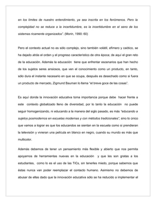 en los límites de nuestro entendimiento, ya sea inscrita en los fenómenos. Pero la

complejidad no se reduce a la incertidumbre, es la incertidumbre en el seno de los

sistemas ricamente organizados”. (Morin, 1990: 60)



Pero el contexto actual no es sólo complejo, sino también volátil, efímero y caótico, se

ha dejado atrás el orden y el progreso característico de otra época; de aquí el gran reto

de la educación. Además la educación tiene que enfrentar escenarios que han hecho

de los sujetos seres ansiosos, que ven el conocimiento como un producto, en tanto,

sólo dura el instante necesario en que se ocupa, después es desechado como si fuera

un producto de mercado, Zigmund Bauman lo llama “el breve goce de las cosas”.



Es aquí donde la innovación educativa toma importancia porque debe hacer frente a

este contexto globalizado lleno de diversidad, por lo tanto la educación no puede

seguir homogenizando, ni educando a la manera del siglo pasado, es más “educando a

sujetos posmodernos en escuelas modernas y con métodos tradicionales”, sino lo único

que vamos a lograr es que los educandos se sientan en la escuela como si prendieran

la televisión y vivieran una película en blanco en negro, cuando su mundo es más que

multicolor.


Además debemos de tener un pensamiento más flexible y abierto que nos permita

apoyarnos de herramientas nuevas en la educación           y que les son gratas a los

estudiantes, como lo es el uso de las TiCs, sin tenerles miedo, porque sabemos que

éstas nunca van poder reemplazar el contacto humano. Asimismo no debemos de

abusar de ellas dado que la innovación educativa sólo se ha reducido a implementar el
 