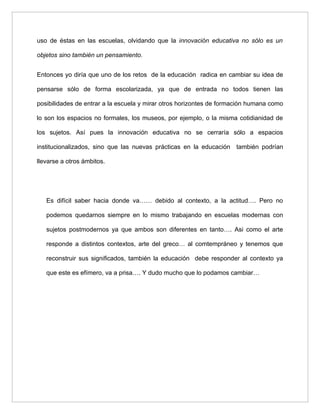 uso de éstas en las escuelas, olvidando que la innovación educativa no sólo es un

objetos sino también un pensamiento.


Entonces yo diría que uno de los retos de la educación radica en cambiar su idea de

pensarse sólo de forma escolarizada, ya que de entrada no todos tienen las

posibilidades de entrar a la escuela y mirar otros horizontes de formación humana como

lo son los espacios no formales, los museos, por ejemplo, o la misma cotidianidad de

los sujetos. Así pues la innovación educativa no se cerraría sólo a espacios

institucionalizados, sino que las nuevas prácticas en la educación también podrían

llevarse a otros ámbitos.




   Es difícil saber hacia donde va…… debido al contexto, a la actitud…. Pero no

   podemos quedarnos siempre en lo mismo trabajando en escuelas modernas con

   sujetos postmodernos ya que ambos son diferentes en tanto…. Asi como el arte

   responde a distintos contextos, arte del greco… al comtempráneo y tenemos que

   reconstruir sus significados, también la educación debe responder al contexto ya

   que este es efímero, va a prisa…. Y dudo mucho que lo podamos cambiar…
 