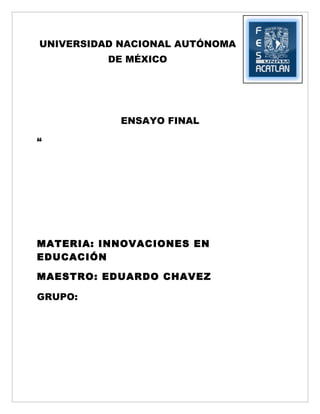 UNIVERSIDAD NACIONAL AUTÓNOMA
          DE MÉXICO




            ENSAYO FINAL

“




MATERIA: INNOVACIONES EN
EDUCACIÓN

MAESTRO: EDUARDO CHAVEZ

GRUPO:
 