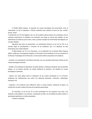 A Picitelli (2003) expresa: “la aparición de nuevas tecnologías del conocimiento como la
computación en red, el hipertexto e Internet cambiarán para siempre la forma de: leer, escribir,
pensar, actuar”.
Y ciertamente, las TIC han llegado a ser uno de los pilares básicos dentro de la sociedad y hoy es
necesario proporcionar al ciudadano una educación que tenga en cuenta esta realidad, ya que
diariamente se evidencia que los niños, niñas y jóvenes manejan las herramientas tecnológicas con
una gran facilidad.
Siguiendo esta línea de pensamiento, es fundamental introducir el uso de las TIC en la
escuela, lograr la sensibilización e iniciación de los profesores (as) a la utilización de esta
herramienta como medio didáctico.
El Blog titulado Las Tic en la Educación, en la publicación de la Docente María Eugenia
(2005), señala que: los programas dirigidos a la formación de los profesores en el uso educativo de
las Nuevas Tecnologías de la Información y Comunicación deben proponerse como objetivos:
- Contribuir a la actualización del Sistema Educativo que una sociedad fuertemente influida por las
nuevas tecnologías demanda.
- Facilitar a los profesores la adquisición de bases teóricas y destrezas operativas que les permitan
integrar, en su práctica docente, los medios didácticos en general y los basados en nuevas
tecnologías en particular.
- Adquirir una visión global sobre la integración de las nuevas tecnologías en el currículum,
analizando las modificaciones que sufren sus diferentes elementos: contenidos, metodología,
evaluación, etc.
- Capacitar a los profesores para reflexionar sobre su propia práctica, evaluando el papel y la
contribución de estos medios al proceso de enseñanza-aprendizaje.
En resumidas, el uso de las Tic se está convirtiendo en una escenario que invita a los
docentes a estar ligados a sus avances, a apropiarse de ellos, con la finalidad de poder mediar un
aprendizaje significativo en los/las estudiantes.
Fuentes consultadas:
 