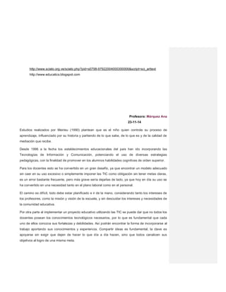 http://www.scielo.org.ve/scielo.php?pid=s0798-97922004000300006&script=sci_arttext
http://www.educatics.blogspot.com
Profesora: Márquez Ana
23-11-14
Estudios realizados por Meirieu (1990) plantean que es el niño quien controla su proceso de
aprendizaje, influenciado por su historia y partiendo de lo que sabe, de lo que es y de la calidad de
mediación que recibe.
Desde 1996 a la fecha los establecimientos educacionales del país han ido incorporando las
Tecnologías de Información y Comunicación, potenciando el uso de diversas estrategias
pedagógicas, con la finalidad de promover en los alumnos habilidades cognitivas de orden superior.
Para los docentes esto se ha convertido en un gran desafío, ya que encontrar un modelo adecuado
sin caer en su uso excesivo o simplemente imponer las TIC como obligación sin tener metas claras,
es un error bastante frecuente, pero más grave sería dejarlas de lado, ya que hoy en día su uso se
ha convertido en una necesidad tanto en el plano laboral como en el personal.
El camino es difícil, todo debe estar planificado e ir de la mano, considerando tanto los intereses de
los profesores, como la misión y visión de la escuela, y sin descuidar los intereses y necesidades de
la comunidad educativa.
Por otra parte al implementar un proyecto educativo utilizando las TIC se puede dar que no todos los
docentes posean los conocimientos tecnológicos necesarios, por lo que es fundamental que cada
uno de ellos conozca sus fortalezas y debilidades. Así podrán encontrar la forma de incorporarse al
trabajo aportando sus conocimientos y experiencia. Compartir ideas es fundamental, la clave es
apoyarse sin exigir que dejen de hacer lo que día a día hacen, sino que todos canalicen sus
objetivos al logro de una misma meta.
 