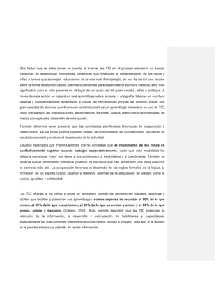 Otro factor que se debe tomar en cuenta al insertar las TIC en el proceso educativo es buscar
instancias de aprendizaje interactivas, dinámicas que impliquen el enfrentamiento de los niños y
niñas a tareas que asemejen situaciones de la vida real. Por ejemplo, en vez de recibir una lección
sobre la forma de escribir cartas, poemas o canciones para desarrollar la escritura creativa, será más
significativo para el niño ponerse en el lugar de un autor, ser él quien escriba, edite o publique. A
través de esta acción se logrará un real aprendizaje sobre sintaxis, y ortografía, básicas en escritura
creativa y transversalmente aprenderán a utilizar las herramientas propias del sistema. Existe una
gran variedad de técnicas que favorecen la introducción de un aprendizaje interactivo en uso de TIC,
como por ejemplo las investigaciones, experimentos, informes, juegos, elaboración de materiales, de
mapas conceptuales, desarrollo de web quests.
También debemos tener presente que las actividades planificadas favorezcan la cooperación y
colaboración, así las niñas y niños reparten tareas, se comprometen en su realización, visualizan un
resultado concreto y evalúan el desempeño de la actividad.
Estudios realizados por Perret-Clermont (1979) constatan que el rendimiento de los niños es
cualitativamente superior cuando trabajan cooperativamente, dado que esta modalidad los
obliga a estructurar mejor sus ideas y sus actividades, a explicitarlas y a coordinarlas. También se
observa que el rendimiento individual posterior de los niños que han enfrentado una tarea colectiva
es siempre más alto. La cooperación favorece el desarrollo de las reglas formales de la lógica, la
formación de un espíritu crítico, objetivo y reflexivo; además de la adquisición de valores como la
justicia, igualdad y solidaridad.
Las TIC ofrecen a los niños y niñas un verdadero cúmulo de sensaciones visuales, auditivas y
táctiles que facilitan y potencian sus aprendizajes: somos capaces de recordar el 10% de lo que
vemos, el 20% de lo que escuchamos, el 50% de lo que se vemos y oímos y el 80% de lo que
vemos, oímos y hacemos (Cabero, 2001). Esto permite descubrir que las TIC potencian la
retención de la información, el desarrollo y estimulación de habilidades y capacidades,
especialmente las que combinan diferentes recursos (textos, sonido e imagen), más aún si al alumno
se le permite interactuar además de recibir información.
 