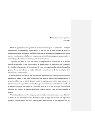 Profesora: Marlene Quintero
23-11-2014
Desde la perspectiva más general, la evolución tecnológica a conllevado a múltiples
oportunidades de aprendizajes significativos; es por esto que se hace necesaria a la par del
conocimiento de las tecnologías, la adquisición de nuevas actitudes, habilidades y competencias
que nos permitan aprovecharlas para integrarlas a nuestras formas de pensar y de proceder en
un mundo que demanda cada vez mayor participación de todos.
Siguiendo este orden de ideas, los avances en los procesos de investigación en las diversas
áreas de la educación, el cual trata la materia de nuestro interés, se puede decir, que el tiempo y
la velocidad en la recepción de los resultados de estas investigaciones han sido de forma eficaz
gracias al uso adecuado de un medio informativo como lo es, el de las tecnologías de la
información y comunicación.
Conviene acentuar, que las TIC son herramientas innovadoras que han transformado de forma
elemental la manera en que todos los miembros que integran una sociedad se desenvuelven en
diversos ámbitos de su interés (social, educativo, cultural, entre otros) para acceder a la
información; en otras palabras, podemos decir, que vivimos inmersos en la llamada sociedad de
la información ya que con el pasar de los tiempos el uso de las tic han hecho que la información
adquirida sea a través de fuentes electrónicas como el internet y sus diferentes canales de
acceso.
Visto de esta forma, en estos tiempos donde los medios comunicacionales como el internet
a través del uso de recursos como dispositivos fijos y mejor aún a través de dispositivos
portátiles, necesariamente dan poca oportunidad a poder aislarse de una sociedad que esta
 