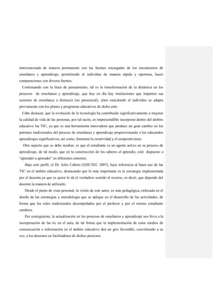 interconectada de manera permanente con las fuentes encargadas de los mecanismos de
enseñanza y aprendizaje, permitiendo al individuo de manera rápida y oportuna, hacer
comparaciones con diversa fuentes.
Continuando con la línea de pensamiento, tal es la transformación de la dinámica en los
procesos de enseñanza y aprendizaje, que hoy en día hay instituciones que imparten sus
sesiones de enseñanza a distancia (no presencial), claro está,donde el individuo se adapta
previamente con los planes y programas educativos de dicho ente.
Cabe destacar, que la evolución de la tecnología ha contribuido significativamente a mejorar
la calidad de vida de las personas, por tal razón, es imprescindible incorporar dentro del ámbito
educativo las TIC, ya que es una herramienta innovadora que produce un gran cambio en los
patrones tradicionales del proceso de enseñanza y aprendizaje proporcionando a los educandos
aprendizajes significativos; así como, fomentar la creatividad y el cooperativismo.
Otro aspecto que se debe resaltar, es que el estudiante es un agente activo en su proceso de
aprendizaje, de tal modo, que en la construcción de los saberes el aprendiz, está dispuesto a
“aprender a aprender” en diferentes entornos.
Bajo este perfil, el Dr. Julio Cabero (EDUTEC 2007), hace referencia al buen uso de las
TIC en el ámbito educativo, destacando que lo más importante es la estrategia implementada
por el docente,ya que es quien le da el verdadero sentido al recurso, es decir, que depende del
docente la manera de utilizarlo.
Desde el punto de vista personal, la visión de este autor, es más pedagógica, enfocada en el
diseño de las estrategias y metodología que se aplique en el desarrollo de las actividades, de
forma que los roles tradicionales desempeñados por el profesor y por el mismo estudiante
cambien.
Por consiguiente, la actualización en los procesos de enseñanza y aprendizaje nos lleva a la
incorporación de las tic en el aula, de tal forma que la implementación de estos medios de
comunicación e información en el ámbito educativo den un giro favorable, convirtiendo a su
vez, a los docentes en facilitadores de dichos procesos.
 