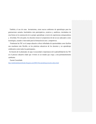 También, el uso de estas herramientas, crean nuevos ambientes de aprendizajes para las
generaciones actuales, haciéndolos más participativos, creativos y analíticos, iniciándose de
esta forma en la construcción de su propio aprendizaje a través de experiencias enriquecedoras
y divertidas. Por otra parte, los docentes tienen el compromiso de dar un uso adecuado a estas
tecnologías, creando e innovando para la formación de seres competitivos.
Finalmente las TIC en el campo educativo ofrece infinidades de oportunidades como facilitar
una enseñanza más flexible, en las prácticas educativas de los docentes y un aprendizaje
colaborativo entre todos los participantes.
En función de lo planteado, he aquí, la necesidad e importancia de la aplicabilidad de las TIC
en el proceso educativo dado que vivimos en un mundo que exige y esta permanentemente
cambiante.
Fuente Consultada:
http://modelosdedesarrollomdc.blogspot.com/2008/10/la-metodologa-de-julio-cabero.html
 