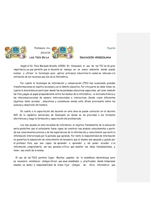 Profesora: Ana Fajardo
24/11/14
LAS TICS EN LA EDUCACIÓN VENEZOLANA
Según el Dr. Pere Marquès Graells, (2000) En Venezuela el uso de las TIC es de gran
importancia ya que permite que el docente se maneje en un nuevo ambiente donde puede
evaluar y utilizar la tecnología para aplicar principios educativos lo cuales se adecuan a la
utilización de los recursos que nos da la informática.
Por cuanto la tecnología de información y comunicación (TIC) han ocasionado grandes
transformaciones en nuestra sociedad y en el ámbito educativo .Por otra parte se debe tomar en
cuenta la diversidad en particular desde las necesidades educativas especiales, así como también
las tres juegan un papel preponderante entre los medios de la informática , la microelectrónica y
las telecomunicaciones de manera interconectadas e interactivas .Donde crean diferentes
objetivos tanto sociales , educativos y económicos siendo este último priorizante sobre los
avances y desarrollo del hombre.
En cuanto a la capacitación del docente en esta área se puede contactar en el decreto
825 de la república bolivariana de Venezuela en donde se da prioridad a los formatos
electrónicos y luego la formación y capacitación del profesorado.
Los tips ayudan en esta sociedad de informaron, el objetivo fundamental de la educación
sería posibilitar que el estudiante fuese capaz de construir sus propios conocimientos a partir
de sus conocimientos previos y de las experiencias de la información y conocimiento que sería la
información interiorizada por la persona que aprende. Por tanto la disponibilidad de información
no garantiza la adquisición de conocimiento es necesario que el alumno sea apoyado y guiado por
el profesor. Para que sea capaz de aprender a aprender y así poder acceder a la
información, comprenderla, ser una persona crítica que resaltar las ideas fundamentales, y
tener una visión de la misma.
El uso de las TICS permite Jugar Muchos papeles de la enseñanza Aprendizaje pero
es necesario establecer códigos éticos que sean enseñados y practicados desde tempranas
edades, es deber y responsabilidad de todos fijar códigos de ética informática que
 