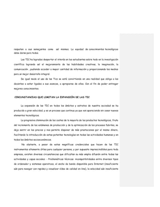 respeten a sus semejantes como así mismos. La equidad de conocimientos tecnológicos
debe darse para todos.
Las TIC ha logrados despertar el interés en los estudiantes sobre todo en la investigación
científica logrando así el mejoramiento de las habilidades creativas, la imaginación, la
comunicación , pudiendo acceder a mayor cantidad de información y proporcionando los medios
para un mejor desarrollo integral.
De igual modo el uso de las Tics se está convirtiendo en una realidad que obliga a los
docentes a estar ligados a sus avances, a apropiarse de ellos. Con el fin de poder entregar
mejores conocimientos.
CIRCUNSTANCIAS QUE LIMITAN LA EXPANSIÓN DE LAS TIC
La expansión de las TIC en todos los ámbitos y estratos de nuestra sociedad se ha
producido a gran velocidad, y es un proceso que continua ya que van apareciendo sin cesar nuevos
elementos tecnológicos.
La progresiva disminución de los costes de la mayoría de los productos tecnológicos, fruto
del incremento de los volúmenes de producción y de la optimización de los procesos fabriles, se
deja sentir en los precios y nos permite disponer de más prestaciones por el mismo dinero,
facilitando la introducción de estas potentes tecnologías en todas las actividades humanas y en
todos los ámbitos socioeconómicos.
No obstante, a pesar de estas magníficas credenciales que hacen de las TIC
instrumentos altamente útiles para cualquier persona, y por supuesto imprescindibles para toda
empresa, existen diversas circunstancias que dificultan su más amplia difusión entre todas las
actividades y capas sociales: - Problemáticas técnicas: incompatibilidades entre diversos tipos
de ordenador y sistemas operativos, el ancho de banda disponible para Internet (insuficiente
aún para navegar con rapidez y visualizar vídeo de calidad on-line), la velocidad aún insuficiente
 