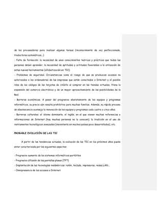 de los procesadores para realizar algunas tareas (reconocimiento de voz perfeccionado,
traductores automáticos...)
- Falta de formación: la necesidad de unos conocimientos teóricos y prácticos que todas las
personas deben aprender, la necesidad de aptitudes y actitudes favorables a la utilización de
estas nuevas herramientas (alfabetización en TIC).
- Problemas de seguridad. Circunstancias como el riesgo de que se produzcan accesos no
autorizados a los ordenadores de las empresas que están conectados a Internet y el posible
robo de los códigos de las tarjetas de crédito al comprar en las tiendas virtuales, frena la
expansión del comercio electrónico y de un mayor aprovechamiento de las posibilidades de la
Red.
- Barreras económicas. A pesar del progresivo abaratamiento de los equipos y programas
informáticos, su precio aún resulta prohibitivo para muchas familias. Además, su rápido proceso
de obsolescencia aconseja la renovación de los equipos y programas cada cuatro o cinco años.
- Barreras culturales: el idioma dominante, el inglés, en el que vienen muchas referencias e
informaciones de Internet (hay muchas personas no lo conocen); la tradición en el uso de
instrumentos tecnológicos avanzados (inexistente en muchos países poco desarrollados), etc.
PROBABLE EVOLUCIÓN DE LAS TIC
A partir de las tendencias actuales, la evolución de las TIC en los próximos años puede
estar caracterizada por los siguientes aspectos:
- Progresivo aumento de los sistemas informáticos portátiles
- Progresiva difusión de las pantallas planas (TFT)
- Implantación de las tecnologías inalámbricas: ratón, teclado, impresoras, redes LAN...
- Omnipresencia de los accesos a Internet.
 