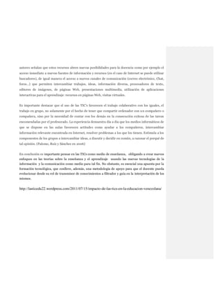 autores señalan que estos recursos abren nuevas posibilidades para la docencia como por ejemplo el
acceso inmediato a nuevas fuentes de información y recursos (en el caso de Internet se puede utilizar
buscadores), de igual manera el acceso a nuevos canales de comunicación (correo electrónico, Chat,
foros…) que permiten intercambiar trabajos, ideas, información diversa, procesadores de texto,
editores de imágenes, de páginas Web, presentaciones multimedia, utilización de aplicaciones
interactivas para el aprendizaje: recursos en páginas Web, visitas virtuales.
Es importante destacar que el uso de las TIC’s favorecen el trabajo colaborativo con los iguales, el
trabajo en grupo, no solamente por el hecho de tener que compartir ordenador con un compañero o
compañera, sino por la necesidad de contar con los demás en la consecución exitosa de las tareas
encomendadas por el profesorado. La experiencia demuestra día a día que los medios informáticos de
que se dispone en las aulas favorecen actitudes como ayudar a los compañeros, intercambiar
información relevante encontrada en Internet, resolver problemas a los que los tienen. Estimula a los
componentes de los grupos a intercambiar ideas, a discutir y decidir en común, a razonar el porqué de
tal opinión. (Palomo, Ruiz y Sánchez en 2006)
En conclusión es importante pensar en las TICs como medio de enseñanza, obligando a crear nuevos
enfoques en las teorías sobre la enseñanza y el aprendizaje usando las nuevas tecnologías de la
información y la comunicación como medio para tal fin. No obstante, es esencial una apuesta por la
formación tecnológica, que conlleve, además, una metodología de apoyo para que el docente pueda
evolucionar desde su rol de transmisor de conocimientos a filtrador y guía en la interpretación de los
mismos.
http://lasticedu22.wordpress.com/2011/07/15/impacto-de-las-tics-en-la-educacion-venezolana/
 