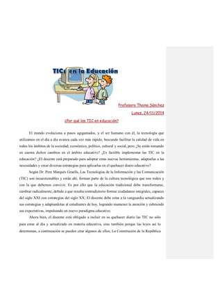 Profesora Thaina Sánchez
Lunes, 24/11/2014
¿Por qué las TIC en educación?
El mundo evoluciona a pasos agigantados, y el ser humano con él, la tecnología que
utilizamos en el día a día avanza cada vez más rápido, buscando facilitar la calidad de vida en
todos los ámbitos de la sociedad; económico, político, cultural y social, pero ¿Se están tomando
en cuenta dichos cambios en el ámbito educativo? ¿Es factible implementar las TIC en la
educación? ¿El docente está preparado para adoptar estas nuevas herramientas, adaptarlas a las
necesidades y crear diversas estrategias para aplicarlas en el quehacer diario educativo?
Según Dr. Pere Marquès Graells, Las Tecnologías de la Información y las Comunicación
(TIC) son incuestionables y están ahí, forman parte de la cultura tecnológica que nos rodea y
con la que debemos convivir. Es por ello que la educación tradicional debe transformarse,
cambiar radicalmente, debido a que resulta contradictorio formar ciudadanos integrales, capaces
del siglo XXI con estrategias del siglo XX; El docente debe estar a la vanguardia actualizando
sus estrategias y adaptandolas al estudiantes de hoy, logrando mantener la atención y cubriendo
sus expectativas, impulsando un nuevo paradigma educativo.
Ahora bien, el docente está obligado a incluir en su quehacer diario las TIC no sólo
para estar al día y actualizado en materia educativa, sino también porque las leyes así lo
determinan, a continuación se pueden citar algunos de ellos; La Constitución de la República
 