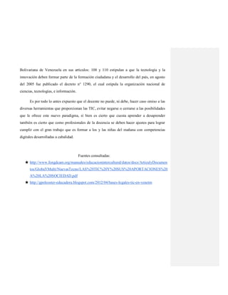 Bolivariana de Venezuela en sus artículos: 108 y 110 estipulan a que la tecnología y la
innovación deben formar parte de la formación ciudadana y el desarrollo del país, en agosto
del 2005 fue publicado el decreto n° 1290, el cual estipula la organización nacional de
ciencias, tecnologías, e información.
Es por todo lo antes expuesto que el docente no puede, ni debe, hacer caso omiso a las
diversas herramientas que proporcionan las TIC, evitar negarse o cerrarse a las posibilidades
que le ofrece este nuevo paradigma, si bien es cierto que cuesta aprender a desaprender
también es cierto que como profesionales de la docencia se deben hacer ajustes para lograr
cumplir con el gran trabajo que es formar a los y las niñas del mañana con competencias
digitales desarrolladas a cabalidad.
Fuentes consultadas:
★ http://www.fongdcam.org/manuales/educacionintercultural/datos/docs/ArticulyDocumen
tos/GlobaYMulti/NuevasTecno/LAS%20TIC%20Y%20SUS%20APORTACIONES%20
A%20LA%20SOCIEDAD.pdf
★ http://gpoleoster-educadora.blogspot.com/2012/04/bases-legales-tic-en-venetm
 
