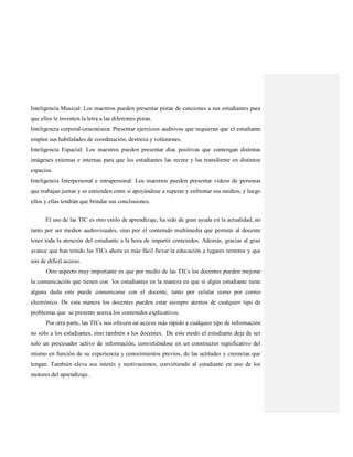 Inteligencia Musical: Los maestros pueden presentar pistas de canciones a sus estudiantes para
que ellos le inventen la letra a las diferentes pistas.
Inteligencia corporal-cenestésica: Presentar ejercicios auditivos que requieran que el estudiante
emplee sus habilidades de coordinación, destreza y volúmenes.
Inteligencia Espacial: Los maestros pueden presentar días positivas que contengan distintas
imágenes externas e internas para que los estudiantes las recree y las transforme en distintos
espacios.
Inteligencia Interpersonal e intrapersonal: Los maestros pueden presentar vídeos de personas
que trabajan juntas y se entienden entre si apoyándose a superar y enfrentar sus medios, y luego
ellos y ellas tendrán que brindar sus conclusiones.
El uso de las TIC es otro estilo de aprendizaje, ha sido de gran ayuda en la actualidad, no
tanto por ser medios audiovisuales, sino por el contenido multimedia que permite al docente
tener toda la atención del estudiante a la hora de impartir contenidos. Además, gracias al gran
avance que han tenido las TICs ahora es más fácil llevar la educación a lugares remotos y que
son de difícil acceso.
Otro aspecto muy importante es que por medio de las TICs los docentes pueden mejorar
la comunicación que tienen con los estudiantes en la manera en que si algún estudiante tiene
alguna duda este puede comunicarse con el docente, tanto por celular como por correo
electrónico. De esta manera los docentes pueden estar siempre atentos de cualquier tipo de
problemas que se presente acerca los contenidos explicativos.
Por otra parte, las TICs nos ofrecen un acceso más rápido a cualquier tipo de información
no sólo a los estudiantes, sino también a los docentes. De este modo el estudiante deja de ser
solo un procesador activo de información, convirtiéndose en un constructor significativo del
mismo en función de su experiencia y conocimientos previos, de las actitudes y creencias que
tengan. También eleva sus interés y motivaciones; convirtiendo al estudiante en uno de los
motores del aprendizaje.
 