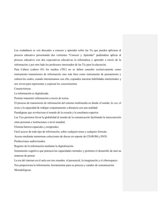 Los ciudadanos se ven abocados a conocer y aprender sobre las Tic que pueden aplicarse al
proceso educativo presentando dos vertientes “Conocer y Aprender” pudiéndose aplicar al
proceso educativo con dos expectativas educativas la informática y aprender a través de la
información y por otro lado los profesores interesados de las Tic para la educación.
Para Cabero (cabero 03) los medios (TIC) no se deben concebir exclusivamente como
instrumento transmisores de información sino más bien como instrumento de pensamiento y
cultura los cuales, cuando interactuamos con ello, expanden nuestras habilidades intelectuales y
nos sirven para representar y expresar los conocimientos
Características:
La información es digitalizada.
Permite transmitir información a través de textos.
El proceso de transmisión de información del entorno multimedia en donde el sonido, la voz, el
texto y la capacidad de trabajar conjuntamente a distancia son una realidad.
Paradigmas que revoluciona el mundo de la escuela y la enseñanza superior.
Las Tics permiten llevar la globalidad al mundo de la comunicación facilitando la interconexión
entre personas e instituciones a nivel mundial.
Elimina barrera espaciales y temporales.
Fácil acceso de todo tipo de información, sobre cualquier tema y cualquier formato.
Acceso mediante numerosas colecciones de discos en soporte de CD-ROM y DVD.
Producciones audiovisuales.
Registro de la información mediante la digitalización.
Instrumento cognitivo que potencia las capacidades mentales y permiten el desarrollo de nuevas
maneras de pensar.
La era del internet en el aula con tres mundos: el presencial, la imaginación y el ciberespacio.
Nos proporciona la información, herramientas para su proceso y canales de comunicación.
Metodológicas:
 