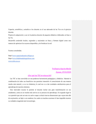 Capacita, sensibiliza y actualiza a los docente en el uso adecuado de las Tics en el ejercicio
docente.
Propicia la adquisición y uso en la práctica docente de paquetes didáctico elaborados en base a
las Tic.
Desarrolla contenido locales, regionales y nacionales en línea y formato digital como una
manera de optimizar los recursos disponibles y de fortalecer la red.
Fuentes consultadas.
https//www.espacioeducativo.bligoo.es
https//www.hildebrandoluquefreire.com
www.infor.uva.es
Profesora Ayerim Morón
Jueves, 27/11/2014
¿Por qué las TIC en educación?
Las TIC se han convertido en una poderosa herramienta pedagógica y didáctica. Además la
combinación de todos sus beneficios nos permiten transmitir el conocimiento de una manera
mucho más natural y a su vez dinámica, lo cual nos va a dar resultados satisfactorios para el
aprendizaje de nuestros alumnos.
Este innovador recurso le permite al docente incitar una gran transformación en sus
estudiantes, como en ser mucho más activos en su proceso de aprendizaje. En segundo lugar le
va a permitir que este ser una vez activo saque a relucir nuevas dimensiones que vayan más allá
de un pizarrón, un lápiz o un cuaderno; los cuales en muchas ocasiones le han impedido mostrar
su verdadera magnitud ante la tecnología.
 