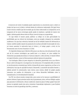 A través de este medio el estudiante puede experimentar un conocimiento nuevo a diario en
tiempo real que no se lo daría si utilizara fuentes de referencias tradicionales. De igual forma
existen diversos estudios que han mostrado que las clases tradicionales en comparación con la
integración de las nuevas tecnologias puede ayudar al estudiante a aprender de manera más
rápida y además pueden ahorrar hasta un 80 por ciento de tiempo en su aprendizaje.
Es aquí donde el maestro puede cualificar su trabajo en el aula aprovechando las
posibilidades que nos ofrecen las tecnologías, como por ejemplo; enriquecer los contenidos
académicos a los que hace referencia, haciendo uso de las múltiples fuentes de información en
internet; también pueden mejorar las propuestas de escritura utilizando el procesador de texto,
así mismo aumentar la motivación hacia la lectura y el trabajo grupal a través de las
herramientas como el correo electrónico o el chat.
Es importante destacar que el docente debe poseer una idea muy clara del potencial de cada
uno de los recursos tecnológicos que pueda tener a su alcance, así como también las
limitaciones que puedan presentarse en el proceso educativo, sobre esta base, el maestro deberá
ser capaz de diseñar y poner en funcionamiento ambiente óptimos de aprendizaje.
Las tecnologías, deben ser parte integral en la educación, permitiendo con su uso efectivo
llevar a cabo la divulgación e investigación en las instituciones. El computador debe convertirse
en una herramienta comunitaria que facilite el desarrollo de tareas cooperativas con base en la
información. Este tipo de actividad involucra el desarrollo y crecimiento del talento humano y
además permitir la comunicación, tanto interna como externa; donde los grupos puedan
interactuar con cambios de información y por último desarrollar habilidades como la
sistematización y la retroalimentación inmediata.
Las TIC nos ofrecen muchas ventajas tales como centrar en los intereses y posibilidades de
nuestros alumnos; lograr estimular mucho más el pensamiento crítico; utilizan múltiples medios
para presentar la información, ofrecen condiciones atractivas para el trabajo grupal, hacen del
alumno un aprendiz mucho más activo, estimulan el aprendizaje exploratorio y para finalizar
fomentan un estilo de aprendizaje más libre y autónomo.
 