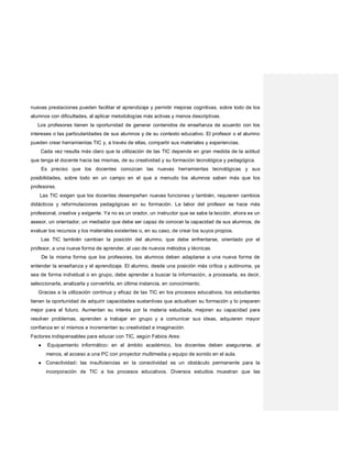nuevas prestaciones pueden facilitar el aprendizaje y permitir mejoras cognitivas, sobre todo de los
alumnos con dificultades, al aplicar metodologías más activas y menos descriptivas.
Los profesores tienen la oportunidad de generar contenidos de enseñanza de acuerdo con los
intereses o las particularidades de sus alumnos y de su contexto educativo. El profesor o el alumno
pueden crear herramientas TIC y, a través de ellas, compartir sus materiales y experiencias.
Cada vez resulta más claro que la utilización de las TIC depende en gran medida de la actitud
que tenga el docente hacia las mismas, de su creatividad y su formación tecnológica y pedagógica.
Es preciso que los docentes conozcan las nuevas herramientas tecnológicas y sus
posibilidades, sobre todo en un campo en el que a menudo los alumnos saben más que los
profesores.
Las TIC exigen que los docentes desempeñen nuevas funciones y también, requieren cambios
didácticos y reformulaciones pedagógicas en su formación. La labor del profesor se hace más
profesional, creativa y exigente. Ya no es un orador, un instructor que se sabe la lección, ahora es un
asesor, un orientador, un mediador que debe ser capaz de conocer la capacidad de sus alumnos, de
evaluar los recursos y los materiales existentes o, en su caso, de crear los suyos propios.
Las TIC también cambian la posición del alumno, que debe enfrentarse, orientado por el
profesor, a una nueva forma de aprender, al uso de nuevos métodos y técnicas.
De la misma forma que los profesores, los alumnos deben adaptarse a una nueva forma de
entender la enseñanza y el aprendizaje. El alumno, desde una posición más crítica y autónoma, ya
sea de forma individual o en grupo, debe aprender a buscar la información, a procesarla, es decir,
seleccionarla, analizarla y convertirla, en última instancia, en conocimiento.
Gracias a la utilización continua y eficaz de las TIC en los procesos educativos, los estudiantes
tienen la oportunidad de adquirir capacidades sustantivas que actualicen su formación y lo preparen
mejor para el futuro. Aumentan su interés por la materia estudiada, mejoran su capacidad para
resolver problemas, aprenden a trabajar en grupo y a comunicar sus ideas, adquieren mayor
confianza en sí mismos e incrementan su creatividad e imaginación.
Factores indispensables para educar con TIC, según Fabios Ares:
● ·Equipamiento informático: en el ámbito académico, los docentes deben asegurarse, al
menos, el acceso a una PC con proyector multimedia y equipo de sonido en el aula.
● Conectividad: las insuficiencias en la conectividad es un obstáculo permanente para la
incorporación de TIC a los procesos educativos. Diversos estudios muestran que las
 
