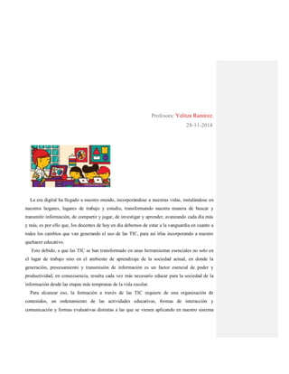 Profesora: Yelitza Ramírez.
28-11-2014
La era digital ha llegado a nuestro mundo, incorporándose a nuestras vidas, instalándose en
nuestros hogares, lugares de trabajo y estudio, transformando nuestra manera de buscar y
transmitir información, de compartir y jugar, de investigar y aprender, avanzando cada día más
y más, es por ello que, los docentes de hoy en día debemos de estar a la vanguardia en cuanto a
todos los cambios que van generando el uso de las TIC, para así irlas incorporando a nuestro
quehacer educativo.
Esto debido, a que las TIC se han transformado en unas herramientas esenciales no solo en
el lugar de trabajo sino en el ambiente de aprendizaje de la sociedad actual, en donde la
generación, procesamiento y transmisión de información es un factor esencial de poder y
productividad, en consecuencia, resulta cada vez más necesario educar para la sociedad de la
información desde las etapas más tempranas de la vida escolar.
Para alcanzar eso, la formación a través de las TIC requiere de una organización de
contenidos, un ordenamiento de las actividades educativas, formas de interacción y
comunicación y formas evaluativas distintas a las que se vienen aplicando en nuestro sistema
 