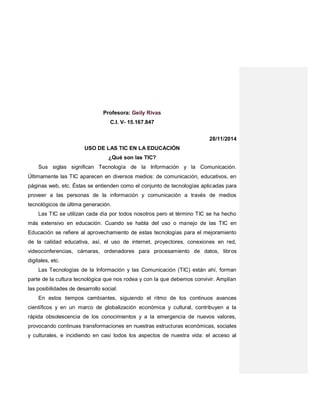 Profesora: Geily Rivas
C.I. V- 15.167.847
28/11/2014
USO DE LAS TIC EN LA EDUCACIÓN
¿Qué son las TIC?
Sus siglas significan Tecnología de la Información y la Comunicación.
Últimamente las TIC aparecen en diversos medios: de comunicación, educativos, en
páginas web, etc. Éstas se entienden como el conjunto de tecnologías aplicadas para
proveer a las personas de la información y comunicación a través de medios
tecnológicos de última generación.
Las TIC se utilizan cada día por todos nosotros pero el término TIC se ha hecho
más extensivo en educación. Cuando se habla del uso o manejo de las TIC en
Educación se refiere al aprovechamiento de estas tecnologías para el mejoramiento
de la calidad educativa, así, el uso de internet, proyectores, conexiones en red,
videoconferencias, cámaras, ordenadores para procesamiento de datos, libros
digitales, etc.
Las Tecnologías de la Información y las Comunicación (TIC) están ahí, forman
parte de la cultura tecnológica que nos rodea y con la que debemos convivir. Amplían
las posibilidades de desarrollo social.
En estos tiempos cambiantes, siguiendo el ritmo de los continuos avances
científicos y en un marco de globalización económica y cultural, contribuyen a la
rápida obsolescencia de los conocimientos y a la emergencia de nuevos valores,
provocando continuas transformaciones en nuestras estructuras económicas, sociales
y culturales, e incidiendo en casi todos los aspectos de nuestra vida: el acceso al
 