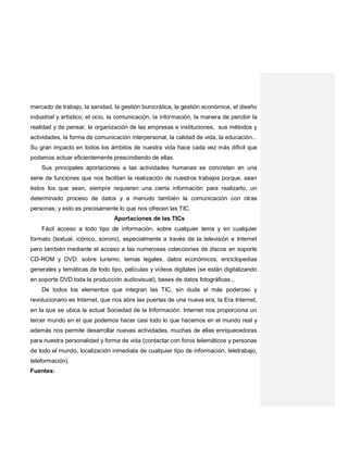 mercado de trabajo, la sanidad, la gestión burocrática, la gestión económica, el diseño
industrial y artístico, el ocio, la comunicación, la información, la manera de percibir la
realidad y de pensar, la organización de las empresas e instituciones, sus métodos y
actividades, la forma de comunicación interpersonal, la calidad de vida, la educación...
Su gran impacto en todos los ámbitos de nuestra vida hace cada vez más difícil que
podamos actuar eficientemente prescindiendo de ellas.
Sus principales aportaciones a las actividades humanas se concretan en una
serie de funciones que nos facilitan la realización de nuestros trabajos porque, sean
éstos los que sean, siempre requieren una cierta información para realizarlo, un
determinado proceso de datos y a menudo también la comunicación con otras
personas; y esto es precisamente lo que nos ofrecen las TIC.
Aportaciones de las TICs
Fácil acceso a todo tipo de información, sobre cualquier tema y en cualquier
formato (textual, icónico, sonoro), especialmente a través de la televisión e Internet
pero también mediante el acceso a las numerosas colecciones de discos en soporte
CD-ROM y DVD: sobre turismo, temas legales, datos económicos, enciclopedias
generales y temáticas de todo tipo, películas y vídeos digitales (se están digitalizando
en soporte DVD toda la producción audiovisual), bases de datos fotográficas...
De todos los elementos que integran las TIC, sin duda el más poderoso y
revolucionario es Internet, que nos abre las puertas de una nueva era, la Era Internet,
en la que se ubica la actual Sociedad de la Información. Internet nos proporciona un
tercer mundo en el que podemos hacer casi todo lo que hacemos en el mundo real y
además nos permite desarrollar nuevas actividades, muchas de ellas enriquecedoras
para nuestra personalidad y forma de vida (contactar con foros telemáticos y personas
de todo el mundo, localización inmediata de cualquier tipo de información, teletrabajo,
teleformación).
Fuentes:
 