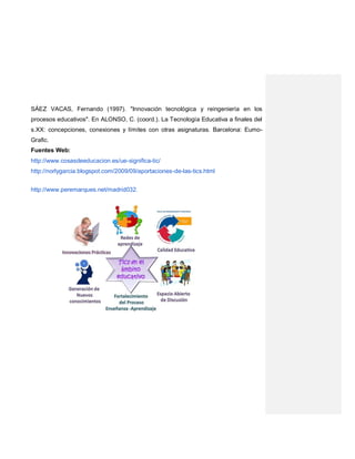 SÁEZ VACAS, Fernando (1997). "Innovación tecnológica y reingeniería en los
procesos educativos". En ALONSO, C. (coord.). La Tecnología Educativa a finales del
s.XX: concepciones, conexiones y límites con otras asignaturas. Barcelona: Eumo-
Grafic.
Fuentes Web:
http://www.cosasdeeducacion.es/ue-significa-tic/
http://norlygarcia.blogspot.com/2009/09/aportaciones-de-las-tics.html
http://www.peremarques.net/madrid032.
 